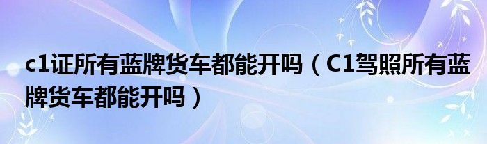 c1证所有蓝牌货车都能开吗（C1驾照所有蓝牌货车都能开吗）