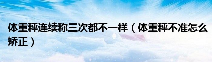体重秤连续称三次都不一样（体重秤不准怎么矫正）