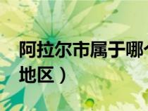 阿拉尔市属于哪个地区?（阿拉尔市属于哪个地区）