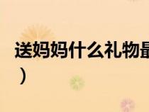 送妈妈什么礼物最好（送妈妈什么礼物最实用）