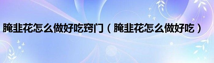 腌韭花怎么做好吃窍门（腌韭花怎么做好吃）