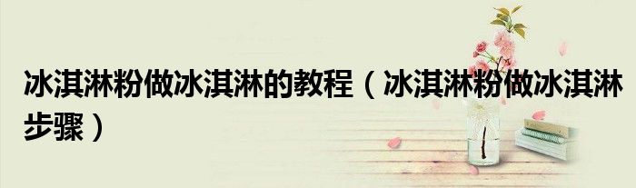 冰淇淋粉做冰淇淋的教程（冰淇淋粉做冰淇淋步骤）
