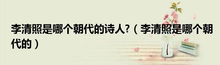 李清照是哪个朝代的诗人?（李清照是哪个朝代的）
