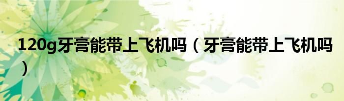 120g牙膏能带上飞机吗（牙膏能带上飞机吗）