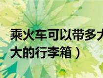 乘火车可以带多大的行李箱（坐火车可以带多大的行李箱）
