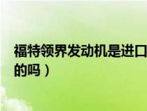 福特领界发动机是进口的吗多少钱（福特领界发动机是进口的吗）