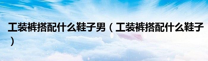 工装裤搭配什么鞋子男（工装裤搭配什么鞋子）