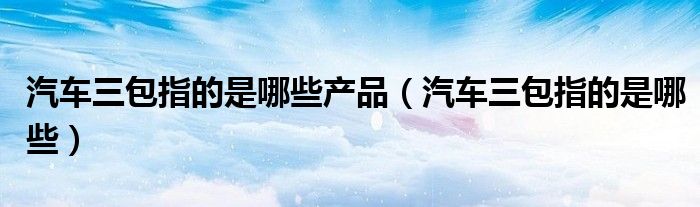 汽车三包指的是哪些产品（汽车三包指的是哪些）