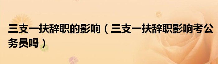三支一扶辞职的影响（三支一扶辞职影响考公务员吗）