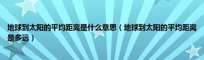 地球到太阳的平均距离是什么意思（地球到太阳的平均距离是多远）