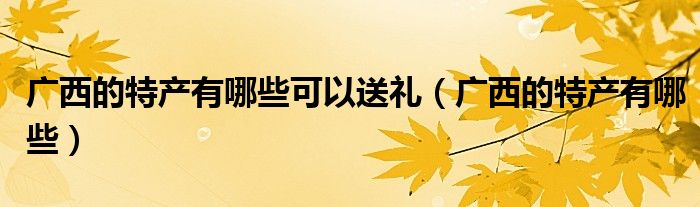 广西的特产有哪些可以送礼（广西的特产有哪些）