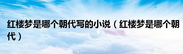 红楼梦是哪个朝代写的小说（红楼梦是哪个朝代）