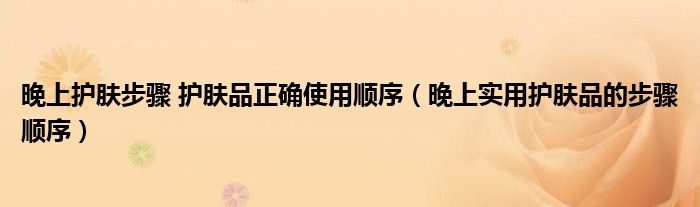 晚上护肤步骤 护肤品正确使用顺序（晚上实用护肤品的步骤顺序）