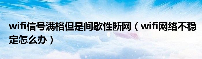 wifi信号满格但是间歇性断网（wifi网络不稳定怎么办）
