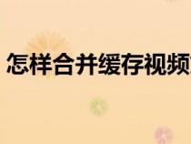怎样合并缓存视频文件（怎样合并缓存视频）