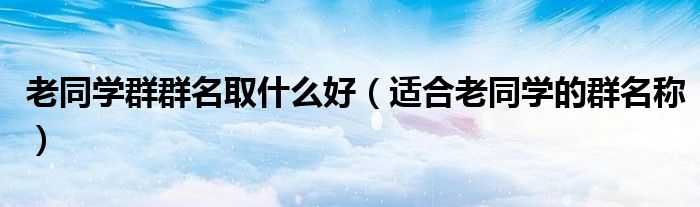 老同学群群名取什么好（适合老同学的群名称）