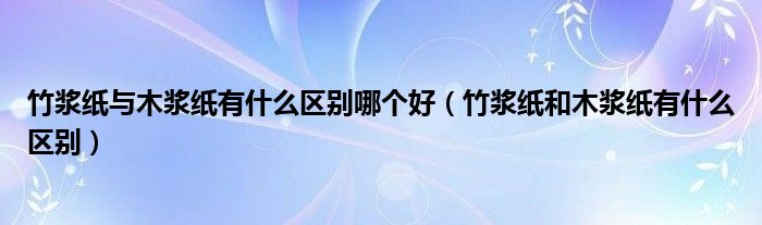 竹浆纸与木浆纸有什么区别哪个好（竹浆纸和木浆纸有什么区别）