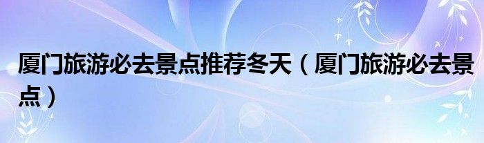 厦门旅游必去景点推荐冬天（厦门旅游必去景点）