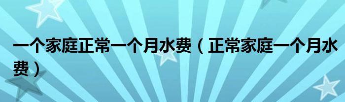 一个家庭正常一个月水费（正常家庭一个月水费）