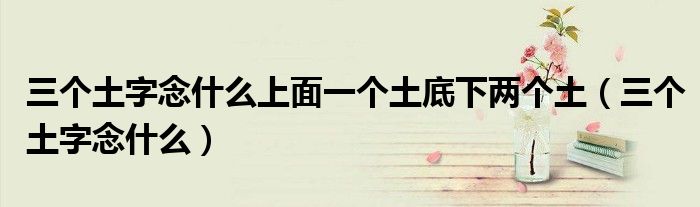 三个土字念什么上面一个土底下两个土（三个土字念什么）