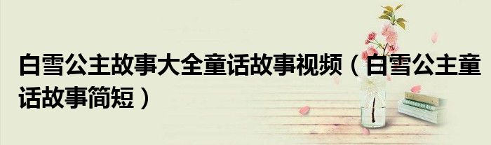 白雪公主故事大全童话故事视频（白雪公主童话故事简短）