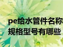pe给水管件名称大全及型号规格（pe给水管规格型号有哪些）