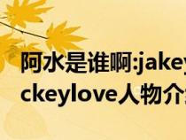 阿水是谁啊:jakeylove为什么叫阿水(阿水jackeylove人物介绍) 阿水是谁啊:jakeylove为什么叫阿水(阿水jackeylove人物介绍)
