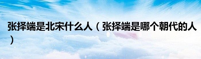 张择端是北宋什么人（张择端是哪个朝代的人）