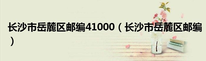 长沙市岳麓区邮编41000（长沙市岳麓区邮编）