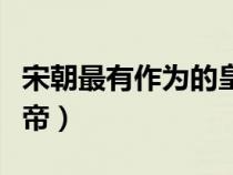 宋朝最有作为的皇帝是谁（宋朝最有作为的皇帝）