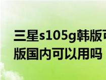 三星s105g韩版可以用nfc吗(三星s105g韩版国内可以用吗) 三星s105g韩版可以用nfc吗(三星s105g韩版国内可以用吗)