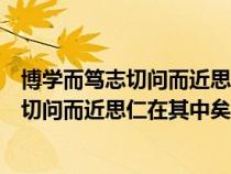 博学而笃志切问而近思仁在其中矣的意思启示（博学而笃志切问而近思仁在其中矣的意思）