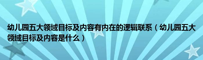 幼儿园五个领域的目标和内容有内在的逻辑联系(幼儿园五个领域的目标和内容是什么)