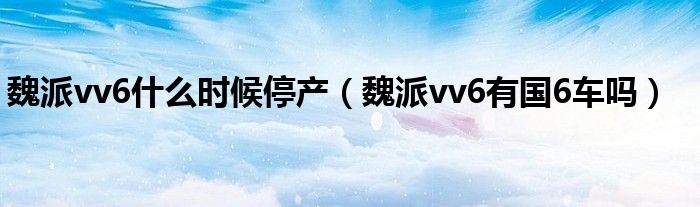 魏派vv6什么时候停产（魏派vv6有国6车吗）