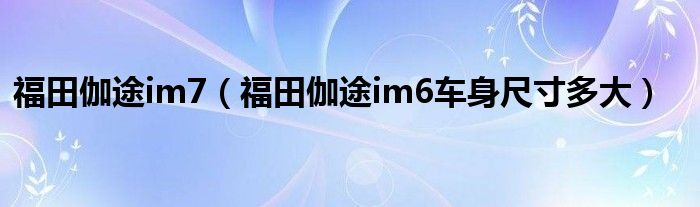 福田伽途im7（福田伽途im6车身尺寸多大）