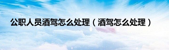 公职人员酒驾怎么处理（酒驾怎么处理）