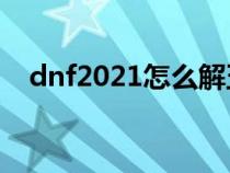dnf2021怎么解五天(dnf5天号怎么解) dnf2021怎么解五天(dnf5天号怎么解)