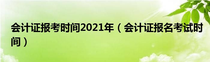 会计证报考时间2021年（会计证报名考试时间）