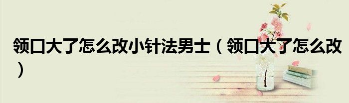 领口大了怎么改小针法男士（领口大了怎么改）