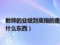 教师的业绩到底指的是什么东西呀（教师的业绩到底指的是什么东西）