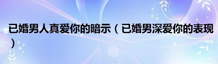 已婚男人真爱你的暗示（已婚男深爱你的表现）