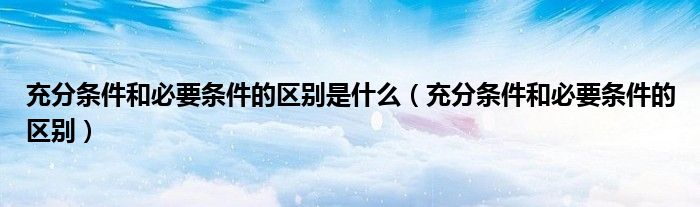 充分条件和必要条件的区别是什么（充分条件和必要条件的区别）