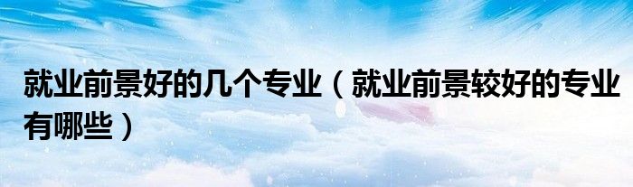 就业前景好的几个专业（就业前景较好的专业有哪些）