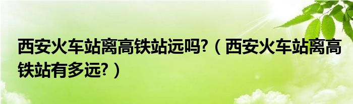 西安火车站离高铁站远吗?（西安火车站离高铁站有多远?）