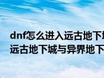 dnf怎么进入远古地下城与异界地下城地图(DNF怎么进入远古地下城与异界地下城) dnf怎么进入远古地下城与异界地下城地图(DNF怎么进入远古地下城与异界地下城)