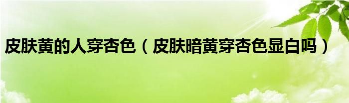 皮肤黄的人穿杏色（皮肤暗黄穿杏色显白吗）