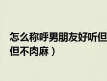 怎么称呼男朋友好听但不肉麻一个字（怎么称呼男朋友好听但不肉麻）