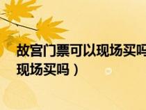 故宫门票可以现场买吗?没有预约到怎么办（故宫门票可以现场买吗）