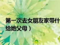 第一次去女朋友家带什么礼物合适（去女朋友家带什么礼物给她父母）