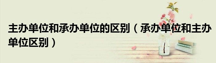 主办单位和承办单位的区别（承办单位和主办单位区别）